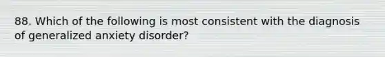 88. Which of the following is most consistent with the diagnosis of generalized anxiety disorder?