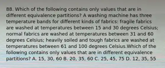 88. Which of the following contains only values that are in different equivalence partitions? A washing machine has three temperature bands for different kinds of fabrics: fragile fabrics are washed at temperatures between 15 and 30 degrees Celsius; normal fabrics are washed at temperatures between 31 and 60 degrees Celsius; heavily soiled and tough fabrics are washed at temperatures between 61 and 100 degrees Celsius.Which of the following contains only values that are in different equivalence partitions? A. 15, 30, 60 B. 20, 35, 60 C. 25, 45, 75 D. 12, 35, 55