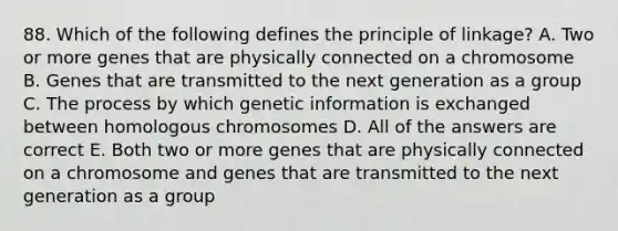 88. Which of the following defines the principle of linkage? A. Two or more genes that are physically connected on a chromosome B. Genes that are transmitted to the next generation as a group C. The process by which genetic information is exchanged between homologous chromosomes D. All of the answers are correct E. Both two or more genes that are physically connected on a chromosome and genes that are transmitted to the next generation as a group