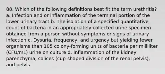 88. Which of the following definitions best fit the term urethritis? a. Infection and or inflammation of the terminal portion of the lower urinary tract b. The isolation of a specified quantitative count of bacteria in an appropriately collected urine specimen obtained from a person without symptoms or signs of urinary infection c. Dysuria, frequency, and urgency but yielding fewer organisms than 105 colony-forming units of bacteria per milliliter (CFU/mL) urine on culture d. Inflammation of the kidney parenchyma, calices (cup-shaped division of the renal pelvis), and pelvis