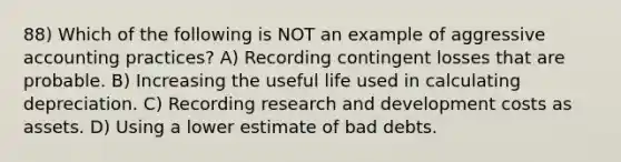 88) Which of the following is NOT an example of aggressive accounting practices? A) Recording contingent losses that are probable. B) Increasing the useful life used in calculating depreciation. C) Recording research and development costs as assets. D) Using a lower estimate of bad debts.