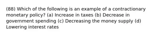 (88) Which of the following is an example of a contractionary monetary policy? (a) Increase in taxes (b) Decrease in government spending (c) Decreasing the money supply (d) Lowering interest rates