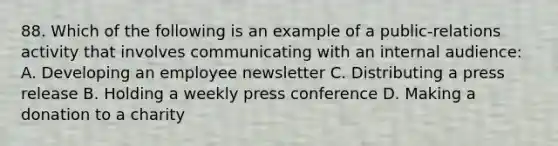 88. Which of the following is an example of a public-relations activity that involves communicating with an internal audience: A. Developing an employee newsletter C. Distributing a press release B. Holding a weekly press conference D. Making a donation to a charity