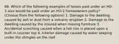 88. Which of the following examples of losses paid under an HO-3 also would be paid under an HO-2 homeowners policy? (Choose from the following options) 1. Damage to the dwelling caused by ash or dust from a volcanic eruption 2. Damage to the dwelling caused by the insured when moving furniture 3. Accidental scorching caused when a hot iron is placed upon a built-in counter top 4. Interior damage caused by water seeping under the shingles on the roof