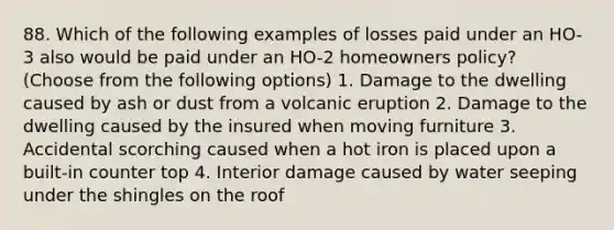 88. Which of the following examples of losses paid under an HO-3 also would be paid under an HO-2 homeowners policy? (Choose from the following options) 1. Damage to the dwelling caused by ash or dust from a volcanic eruption 2. Damage to the dwelling caused by the insured when moving furniture 3. Accidental scorching caused when a hot iron is placed upon a built-in counter top 4. Interior damage caused by water seeping under the shingles on the roof