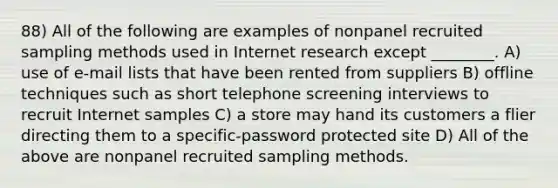 88) All of the following are examples of nonpanel recruited sampling methods used in Internet research except ________. A) use of e-mail lists that have been rented from suppliers B) offline techniques such as short telephone screening interviews to recruit Internet samples C) a store may hand its customers a flier directing them to a specific-password protected site D) All of the above are nonpanel recruited sampling methods.