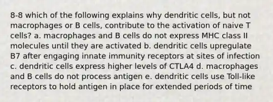 8-8 which of the following explains why dendritic cells, but not macrophages or B cells, contribute to the activation of naive T cells? a. macrophages and B cells do not express MHC class II molecules until they are activated b. dendritic cells upregulate B7 after engaging innate immunity receptors at sites of infection c. dendritic cells express higher levels of CTLA4 d. macrophages and B cells do not process antigen e. dendritic cells use Toll-like receptors to hold antigen in place for extended periods of time