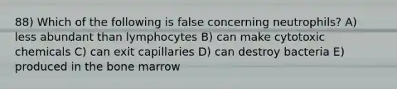 88) Which of the following is false concerning neutrophils? A) less abundant than lymphocytes B) can make cytotoxic chemicals C) can exit capillaries D) can destroy bacteria E) produced in the bone marrow