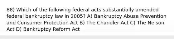 88) Which of the following federal acts substantially amended federal bankruptcy law in 2005? A) Bankruptcy Abuse Prevention and Consumer Protection Act B) The Chandler Act C) The Nelson Act D) Bankruptcy Reform Act