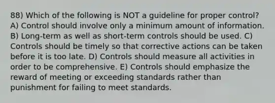 88) Which of the following is NOT a guideline for proper control? A) Control should involve only a minimum amount of information. B) Long-term as well as short-term controls should be used. C) Controls should be timely so that corrective actions can be taken before it is too late. D) Controls should measure all activities in order to be comprehensive. E) Controls should emphasize the reward of meeting or exceeding standards rather than punishment for failing to meet standards.