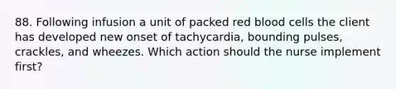 88. Following infusion a unit of packed red blood cells the client has developed new onset of tachycardia, bounding pulses, crackles, and wheezes. Which action should the nurse implement first?