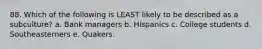 88. Which of the following is LEAST likely to be described as a subculture? a. Bank managers b. Hispanics c. College students d. Southeasterners e. Quakers.
