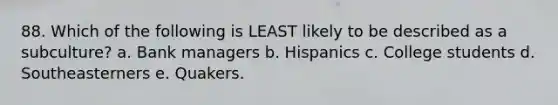 88. Which of the following is LEAST likely to be described as a subculture? a. Bank managers b. Hispanics c. College students d. Southeasterners e. Quakers.