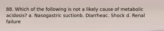 88. Which of the following is not a likely cause of metabolic acidosis? a. Nasogastric suctionb. Diarrheac. Shock d. Renal failure