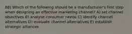 88) Which of the following should be a manufacturer's first step when designing an effective marketing channel? A) set channel objectives B) analyze consumer needs C) identify channel alternatives D) evaluate channel alternatives E) establish strategic alliances