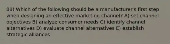 88) Which of the following should be a manufacturer's first step when designing an effective marketing channel? A) set channel objectives B) analyze consumer needs C) identify channel alternatives D) evaluate channel alternatives E) establish strategic alliances