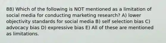 88) Which of the following is NOT mentioned as a limitation of social media for conducting marketing research? A) lower objectivity standards for social media B) self selection bias C) advocacy bias D) expressive bias E) All of these are mentioned as limitations.