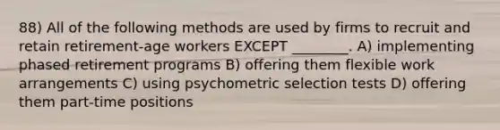 88) All of the following methods are used by firms to recruit and retain retirement-age workers EXCEPT ________. A) implementing phased retirement programs B) offering them flexible work arrangements C) using psychometric selection tests D) offering them part-time positions