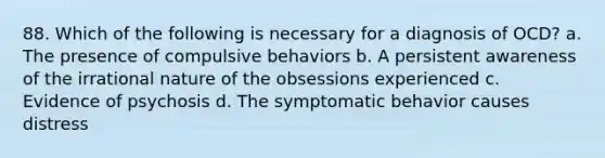 88. Which of the following is necessary for a diagnosis of OCD? a. The presence of compulsive behaviors b. A persistent awareness of the irrational nature of the obsessions experienced c. Evidence of psychosis d. The symptomatic behavior causes distress