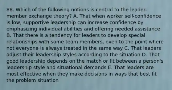 88. Which of the following notions is central to the leader-member exchange theory? A. That when worker self-confidence is low, supportive leadership can increase confidence by emphasizing individual abilities and offering needed assistance B. That there is a tendency for leaders to develop special relationships with some team members, even to the point where not everyone is always treated in the same way C. That leaders adjust their leadership styles according to the situation D. That good leadership depends on the match or fit between a person's leadership style and situational demands E. That leaders are most effective when they make decisions in ways that best fit the problem situation