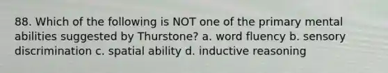 88. Which of the following is NOT one of the primary mental abilities suggested by Thurstone? a. word fluency b. sensory discrimination c. spatial ability d. inductive reasoning