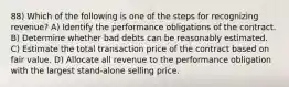 88) Which of the following is one of the steps for recognizing revenue? A) Identify the performance obligations of the contract. B) Determine whether bad debts can be reasonably estimated. C) Estimate the total transaction price of the contract based on fair value. D) Allocate all revenue to the performance obligation with the largest stand-alone selling price.