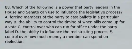 88. Which of the following is a power that party leaders in the House and Senate can use to influence the legislative process? A. forcing members of the party to cast ballots in a particular way B. the ability to control the timing of when bills come up for a vote C. control over who can run for office under the party label D. the ability to influence the redistricting process E. control over how much money a member can spend on reelection