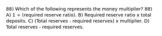 88) Which of the following represents the money multiplier? 88) A) 1 ÷ (required reserve ratio). B) Required reserve ratio x total deposits. C) (Total reserves - required reserves) x multiplier. D) Total reserves - required reserves.