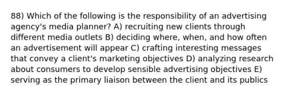 88) Which of the following is the responsibility of an advertising agency's media planner? A) recruiting new clients through different media outlets B) deciding where, when, and how often an advertisement will appear C) crafting interesting messages that convey a client's marketing objectives D) analyzing research about consumers to develop sensible advertising objectives E) serving as the primary liaison between the client and its publics