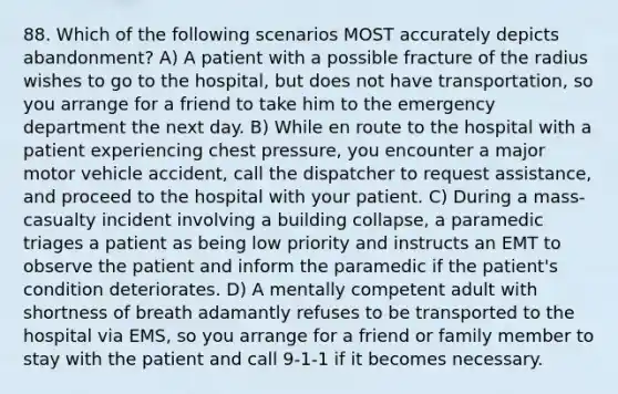 88. Which of the following scenarios MOST accurately depicts abandonment? A) A patient with a possible fracture of the radius wishes to go to the hospital, but does not have transportation, so you arrange for a friend to take him to the emergency department the next day. B) While en route to the hospital with a patient experiencing chest pressure, you encounter a major motor vehicle accident, call the dispatcher to request assistance, and proceed to the hospital with your patient. C) During a mass-casualty incident involving a building collapse, a paramedic triages a patient as being low priority and instructs an EMT to observe the patient and inform the paramedic if the patient's condition deteriorates. D) A mentally competent adult with shortness of breath adamantly refuses to be transported to the hospital via EMS, so you arrange for a friend or family member to stay with the patient and call 9-1-1 if it becomes necessary.