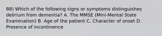 88) Which of the following signs or symptoms distinguishes delirium from dementia? A. The MMSE (Mini-Mental State Examination) B. Age of the patient C. Character of onset D. Presence of incontinence