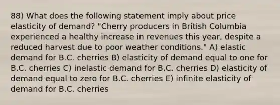 88) What does the following statement imply about price elasticity of demand? "Cherry producers in British Columbia experienced a healthy increase in revenues this year, despite a reduced harvest due to poor weather conditions." A) elastic demand for B.C. cherries B) elasticity of demand equal to one for B.C. cherries C) inelastic demand for B.C. cherries D) elasticity of demand equal to zero for B.C. cherries E) infinite elasticity of demand for B.C. cherries