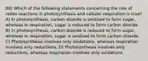 88) Which of the following statements concerning the role of redox reactions in photosynthesis and cellular respiration is true? A) In photosynthesis, carbon dioxide is oxidized to form sugar, whereas in respiration, sugar is reduced to form carbon dioxide. B) In photosynthesis, carbon dioxide is reduced to form sugar, whereas in respiration, sugar is oxidized to form carbon dioxide. C) Photosynthesis involves only oxidations, whereas respiration involves only reductions. D) Photosynthesis involves only reductions, whereas respiration involves only oxidations.