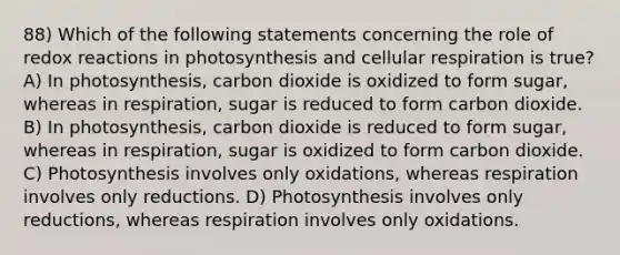 88) Which of the following statements concerning the role of redox reactions in photosynthesis and <a href='https://www.questionai.com/knowledge/k1IqNYBAJw-cellular-respiration' class='anchor-knowledge'>cellular respiration</a> is true? A) In photosynthesis, carbon dioxide is oxidized to form sugar, whereas in respiration, sugar is reduced to form carbon dioxide. B) In photosynthesis, carbon dioxide is reduced to form sugar, whereas in respiration, sugar is oxidized to form carbon dioxide. C) Photosynthesis involves only oxidations, whereas respiration involves only reductions. D) Photosynthesis involves only reductions, whereas respiration involves only oxidations.