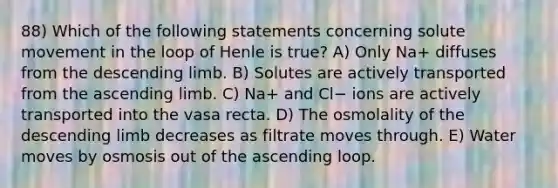 88) Which of the following statements concerning solute movement in the loop of Henle is true? A) Only Na+ diffuses from the descending limb. B) Solutes are actively transported from the ascending limb. C) Na+ and Cl− ions are actively transported into the vasa recta. D) The osmolality of the descending limb decreases as filtrate moves through. E) Water moves by osmosis out of the ascending loop.