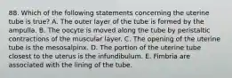 88. Which of the following statements concerning the uterine tube is true? A. The outer layer of the tube is formed by the ampulla. B. The oocyte is moved along the tube by peristaltic contractions of the muscular layer. C. The opening of the uterine tube is the mesosalpinx. D. The portion of the uterine tube closest to the uterus is the infundibulum. E. Fimbria are associated with the lining of the tube.