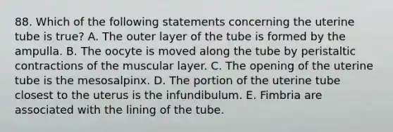 88. Which of the following statements concerning the uterine tube is true? A. The outer layer of the tube is formed by the ampulla. B. The oocyte is moved along the tube by peristaltic contractions of the muscular layer. C. The opening of the uterine tube is the mesosalpinx. D. The portion of the uterine tube closest to the uterus is the infundibulum. E. Fimbria are associated with the lining of the tube.