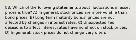 88. Which of the following statements about fluctuations in asset prices is true? A) In general, stock prices are more volatile than bond prices. B) Long-term maturity bonds' prices are not affected by changes in interest rates. C) Unexpected Fed decisions to affect interest rates have no effect on stock prices. D) In general, stock prices do not change very often.