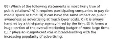 88) Which of the following statements is most likely true of public relations? A) It requires participating companies to pay for media space or time. B) It can have the same impact on public awareness as advertising at much lower costs. C) It is always handled by a third-party agency hired by the firm. D) It forms a huge portion of the overall marketing budget of most large firms. E) It plays an insignificant role in brand-building with the increasing popularity of advertising.