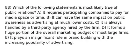 88) Which of the following statements is most likely true of public relations? A) It requires participating companies to pay for media space or time. B) It can have the same impact on public awareness as advertising at much lower costs. C) It is always handled by a third-party agency hired by the firm. D) It forms a huge portion of the overall marketing budget of most large firms. E) It plays an insignificant role in brand-building with the increasing popularity of advertising.