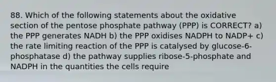 88. Which of the following statements about the oxidative section of the pentose phosphate pathway (PPP) is CORRECT? a) the PPP generates NADH b) the PPP oxidises NADPH to NADP+ c) the rate limiting reaction of the PPP is catalysed by glucose-6-phosphatase d) the pathway supplies ribose-5-phosphate and NADPH in the quantities the cells require