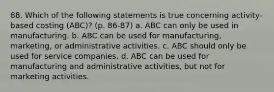 88. Which of the following statements is true concerning activity-based costing (ABC)? (p. 86-87) a. ABC can only be used in manufacturing. b. ABC can be used for manufacturing, marketing, or administrative activities. c. ABC should only be used for service companies. d. ABC can be used for manufacturing and administrative activities, but not for marketing activities.