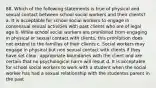 88. Which of the following statements is true of physical and sexual contact between school social workers and their clients? a. It is acceptable for school social workers to engage in consensual sexual activities with past clients who are of legal age b. While school social workers are prohibited from engaging in physical or sexual contact with clients, this prohibition does not extend to the families of their clients c. Social workers may engage in physical but non sexual contact with clients if they have set clear, appropriate boundaries with the client and are certain that no psychological harm will result d. It is acceptable for school social workers to work with a student when the social worker has had a sexual relationship with the studentss parent in the past