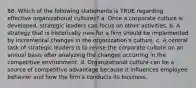 88. Which of the following statements is TRUE regarding effective organizational cultures? a. Once a corporate culture is developed, strategic leaders can focus on other activities. b. A strategy that is historically new for a firm should be implemented by incremental changes in the organization's culture. c. A central task of strategic leaders is to revise the corporate culture on an annual basis after analyzing the changes occurring in the competitive environment. d. Organizational culture can be a source of competitive advantage because it influences employee behavior and how the firm's conducts its business.