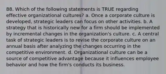 88. Which of the following statements is TRUE regarding effective organizational cultures? a. Once a corporate culture is developed, strategic leaders can focus on other activities. b. A strategy that is historically new for a firm should be implemented by incremental changes in the organization's culture. c. A central task of strategic leaders is to revise the corporate culture on an annual basis after analyzing the changes occurring in the competitive environment. d. Organizational culture can be a source of competitive advantage because it influences employee behavior and how the firm's conducts its business.