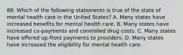 88. Which of the following statements is true of the state of mental health care in the United States? A. Many states have increased benefits for mental health care. B. Many states have increased co-payments and controlled drug costs. C. Many states have offered up-front payments to providers. D. Many states have increased the eligibility for mental health care.