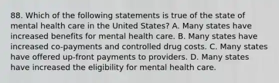 88. Which of the following statements is true of the state of mental health care in the United States? A. Many states have increased benefits for mental health care. B. Many states have increased co-payments and controlled drug costs. C. Many states have offered up-front payments to providers. D. Many states have increased the eligibility for mental health care.