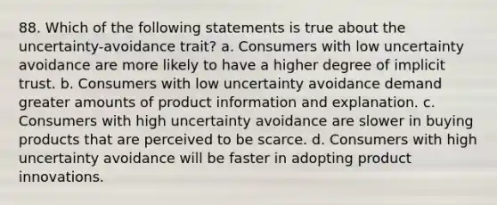 88. Which of the following statements is true about the uncertainty-avoidance trait? a. Consumers with low uncertainty avoidance are more likely to have a higher degree of implicit trust. b. Consumers with low uncertainty avoidance demand greater amounts of product information and explanation. c. Consumers with high uncertainty avoidance are slower in buying products that are perceived to be scarce. d. Consumers with high uncertainty avoidance will be faster in adopting product innovations.