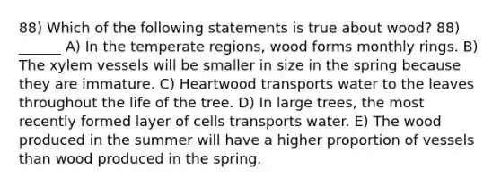 88) Which of the following statements is true about wood? 88) ______ A) In the temperate regions, wood forms monthly rings. B) The xylem vessels will be smaller in size in the spring because they are immature. C) Heartwood transports water to the leaves throughout the life of the tree. D) In large trees, the most recently formed layer of cells transports water. E) The wood produced in the summer will have a higher proportion of vessels than wood produced in the spring.