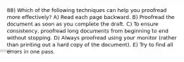 88) Which of the following techniques can help you proofread more effectively? A) Read each page backward. B) Proofread the document as soon as you complete the draft. C) To ensure consistency, proofread long documents from beginning to end without stopping. D) Always proofread using your monitor (rather than printing out a hard copy of the document). E) Try to find all errors in one pass.